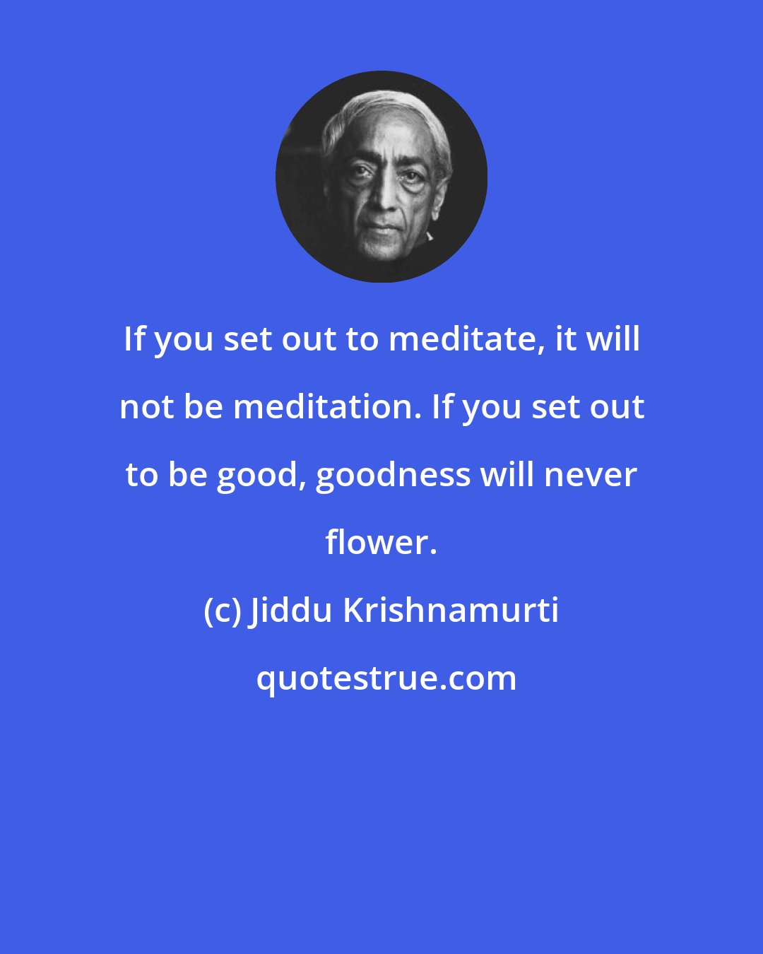 Jiddu Krishnamurti: If you set out to meditate, it will not be meditation. If you set out to be good, goodness will never flower.