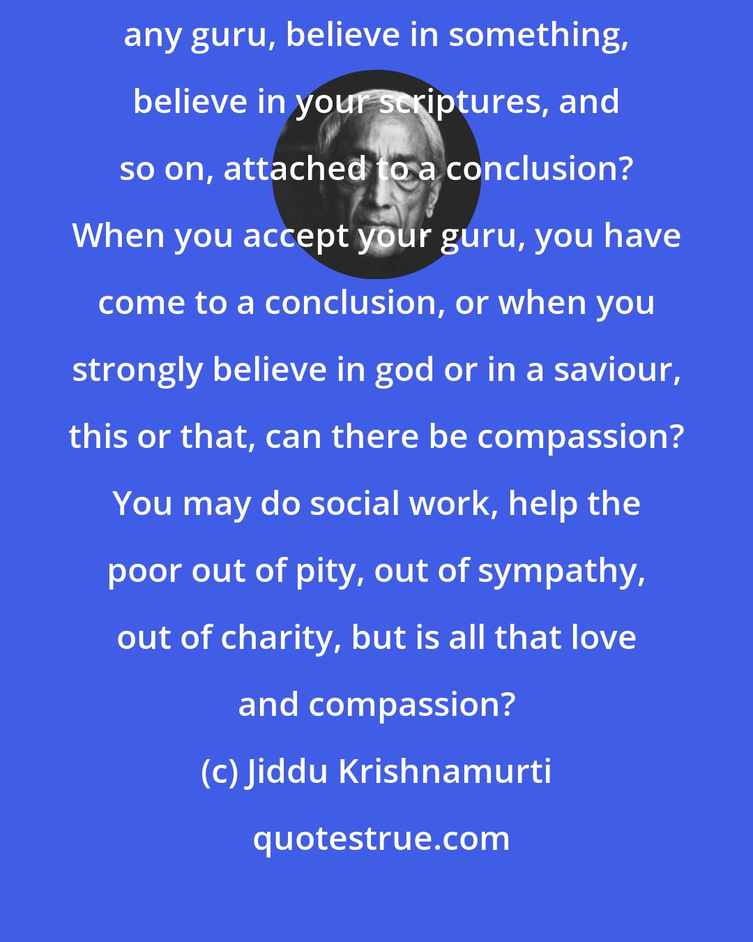 Jiddu Krishnamurti: How can one be compassionate if you belong to any religion, follow any guru, believe in something, believe in your scriptures, and so on, attached to a conclusion? When you accept your guru, you have come to a conclusion, or when you strongly believe in god or in a saviour, this or that, can there be compassion? You may do social work, help the poor out of pity, out of sympathy, out of charity, but is all that love and compassion?
