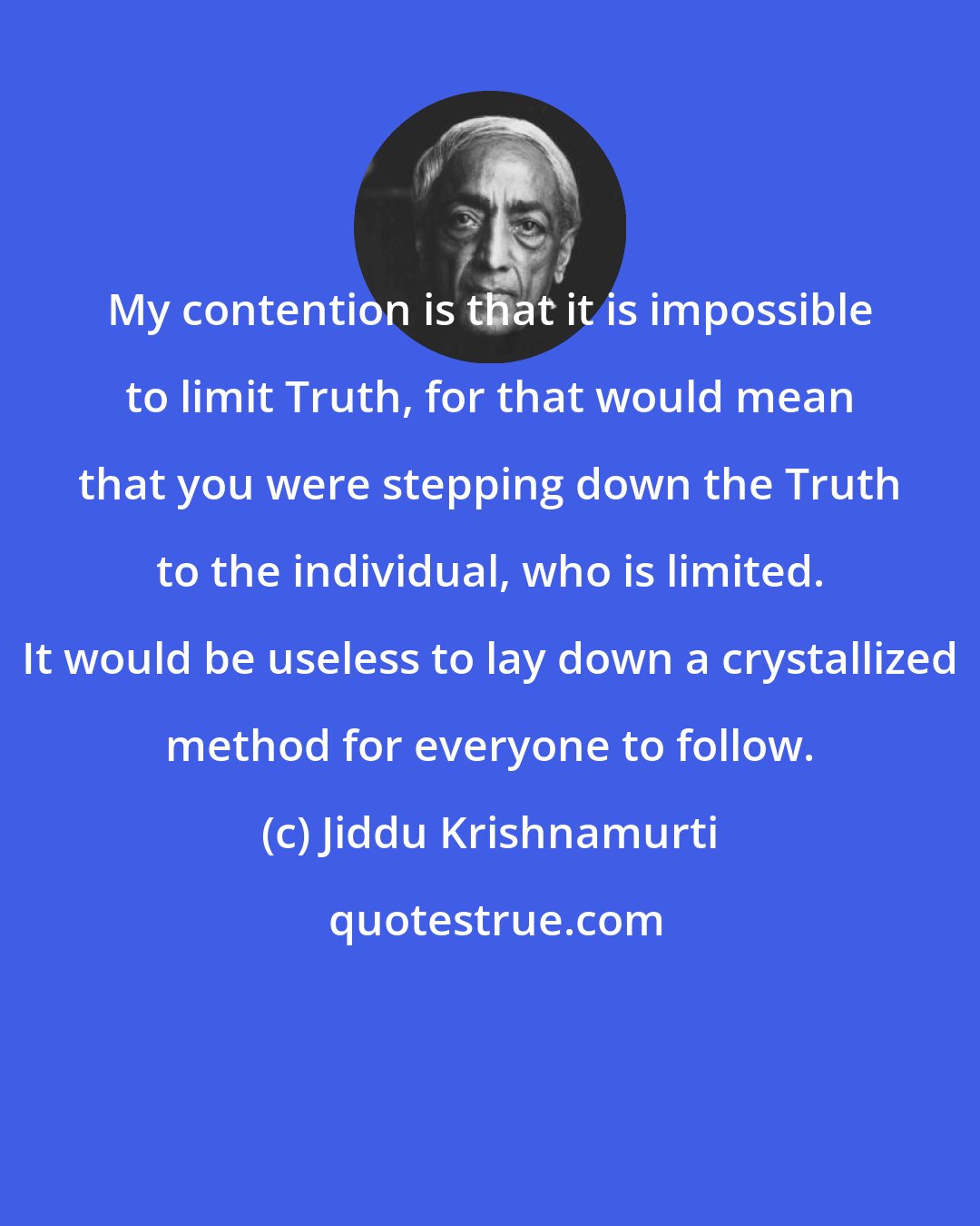 Jiddu Krishnamurti: My contention is that it is impossible to limit Truth, for that would mean that you were stepping down the Truth to the individual, who is limited. It would be useless to lay down a crystallized method for everyone to follow.