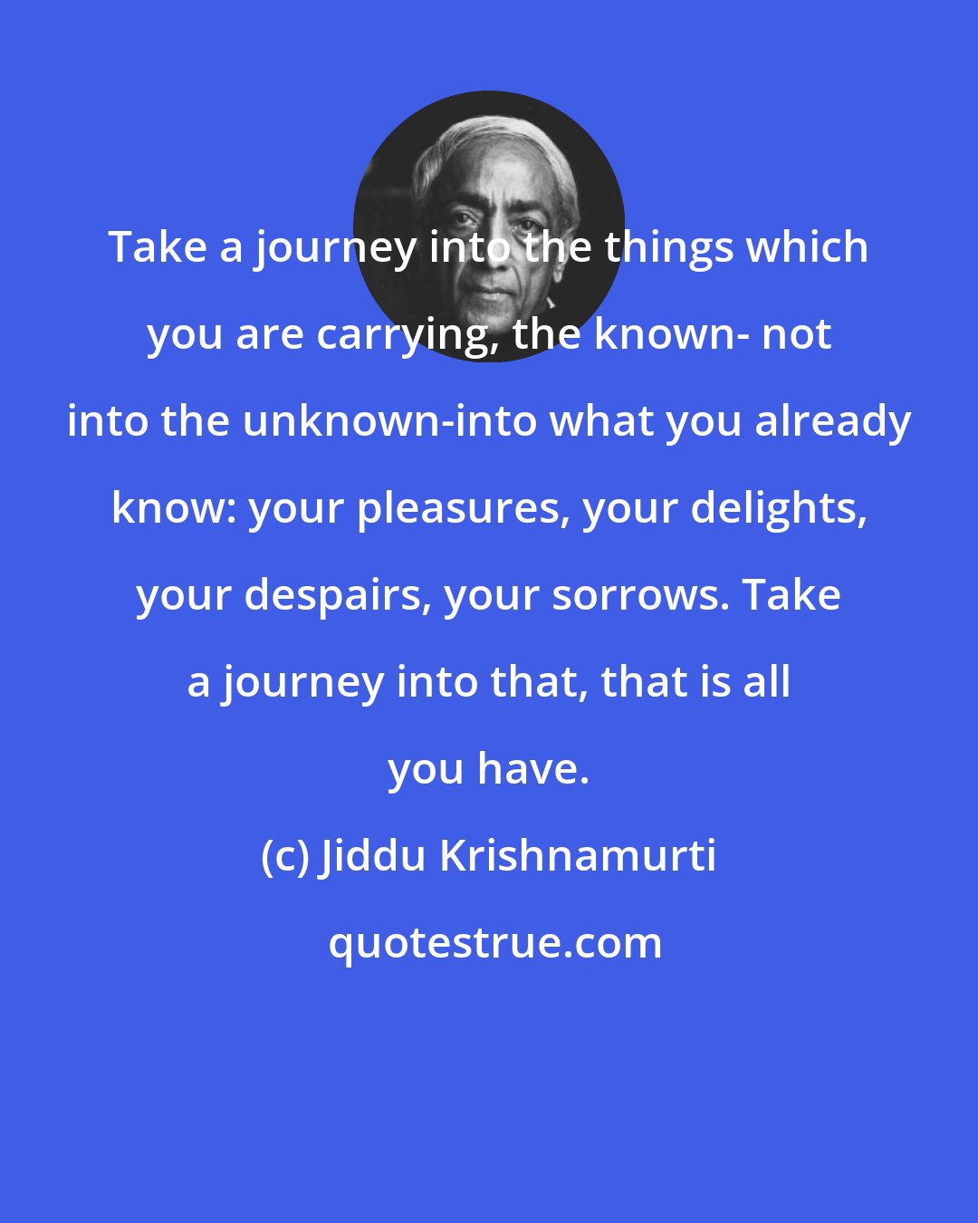 Jiddu Krishnamurti: Take a journey into the things which you are carrying, the known- not into the unknown-into what you already know: your pleasures, your delights, your despairs, your sorrows. Take a journey into that, that is all you have.