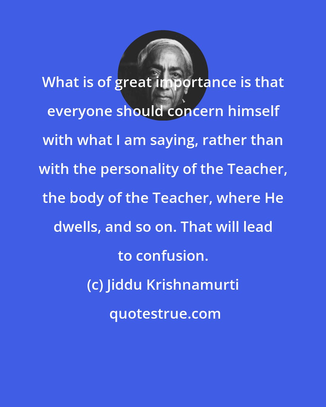 Jiddu Krishnamurti: What is of great importance is that everyone should concern himself with what I am saying, rather than with the personality of the Teacher, the body of the Teacher, where He dwells, and so on. That will lead to confusion.