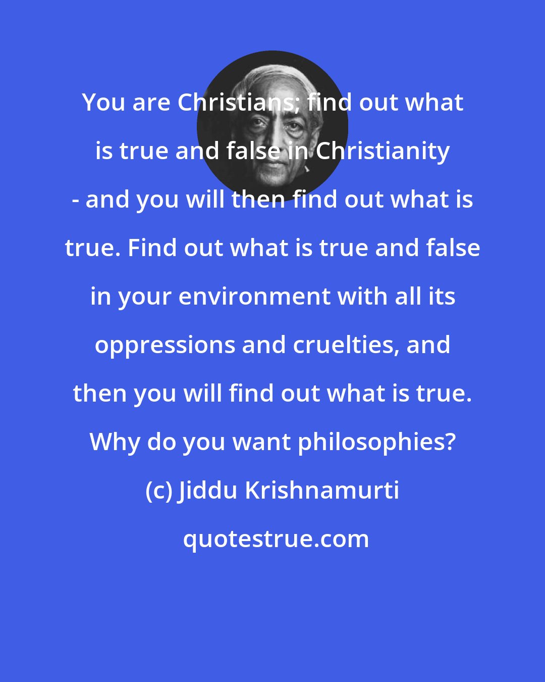 Jiddu Krishnamurti: You are Christians; find out what is true and false in Christianity - and you will then find out what is true. Find out what is true and false in your environment with all its oppressions and cruelties, and then you will find out what is true. Why do you want philosophies?
