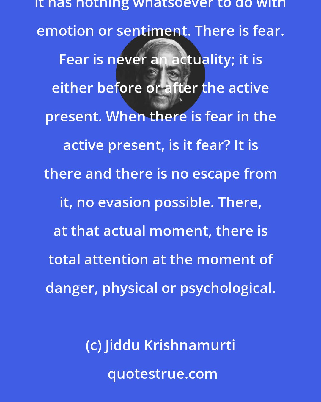 Jiddu Krishnamurti: There is always great beauty, not of images, feeling or thought. Beauty is neither thought nor feeling; it has nothing whatsoever to do with emotion or sentiment. There is fear. Fear is never an actuality; it is either before or after the active present. When there is fear in the active present, is it fear? It is there and there is no escape from it, no evasion possible. There, at that actual moment, there is total attention at the moment of danger, physical or psychological.