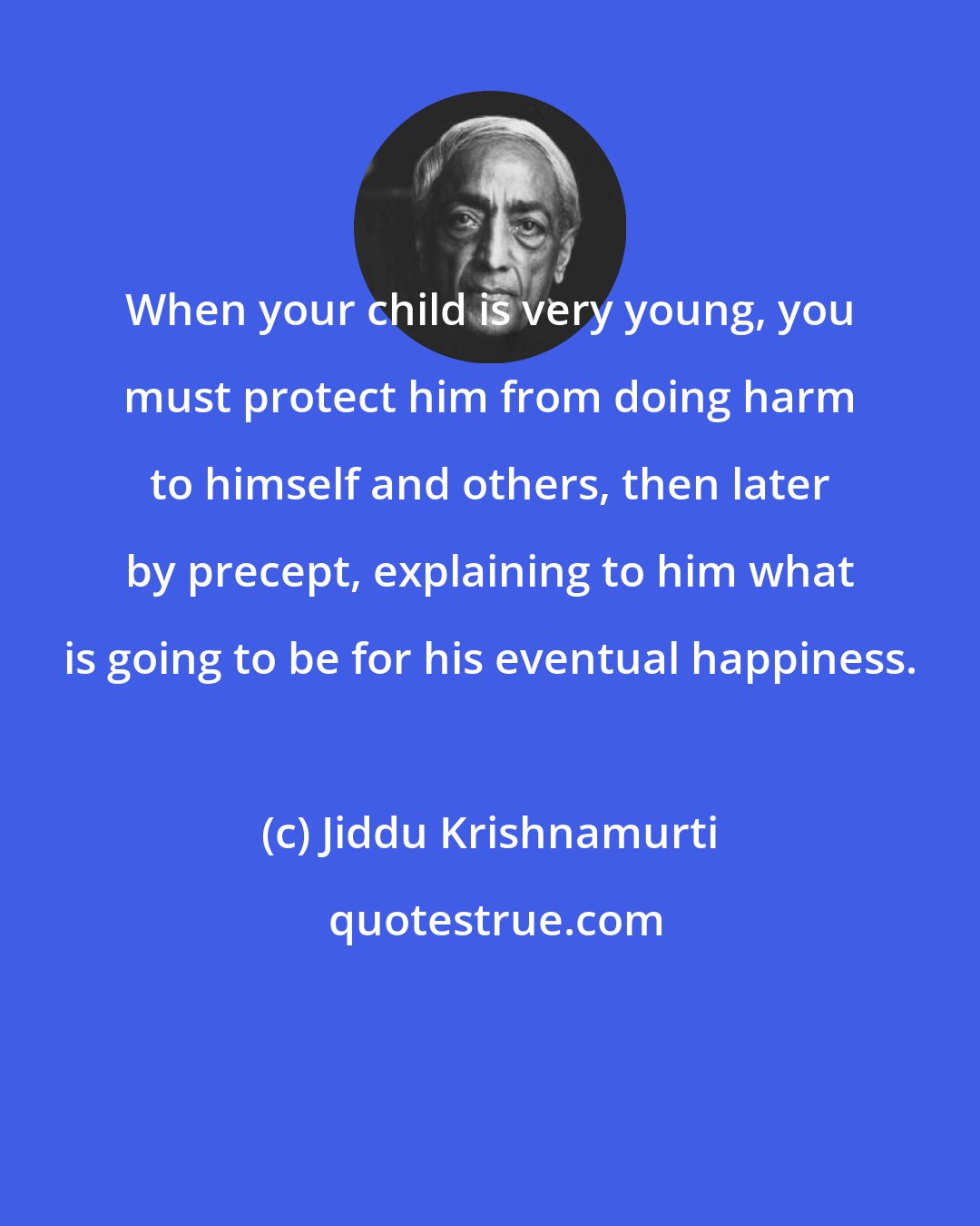 Jiddu Krishnamurti: When your child is very young, you must protect him from doing harm to himself and others, then later by precept, explaining to him what is going to be for his eventual happiness.