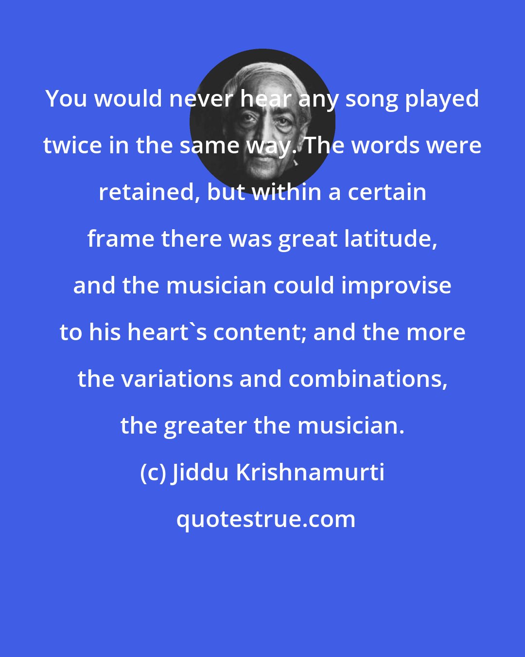 Jiddu Krishnamurti: You would never hear any song played twice in the same way. The words were retained, but within a certain frame there was great latitude, and the musician could improvise to his heart's content; and the more the variations and combinations, the greater the musician.