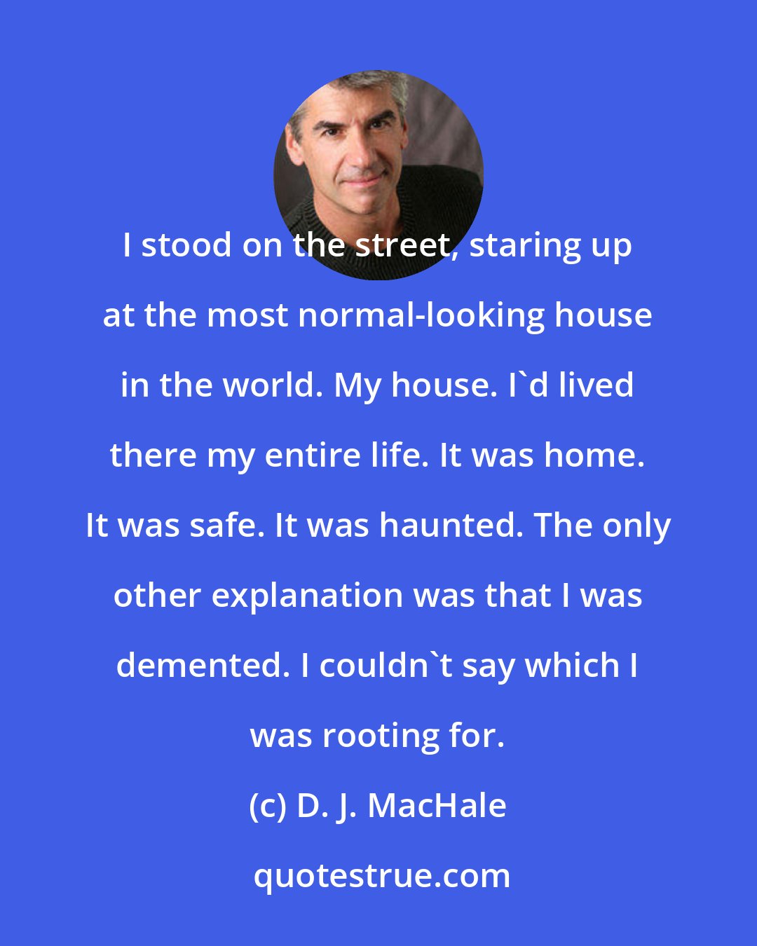 D. J. MacHale: I stood on the street, staring up at the most normal-looking house in the world. My house. I'd lived there my entire life. It was home. It was safe. It was haunted. The only other explanation was that I was demented. I couldn't say which I was rooting for.