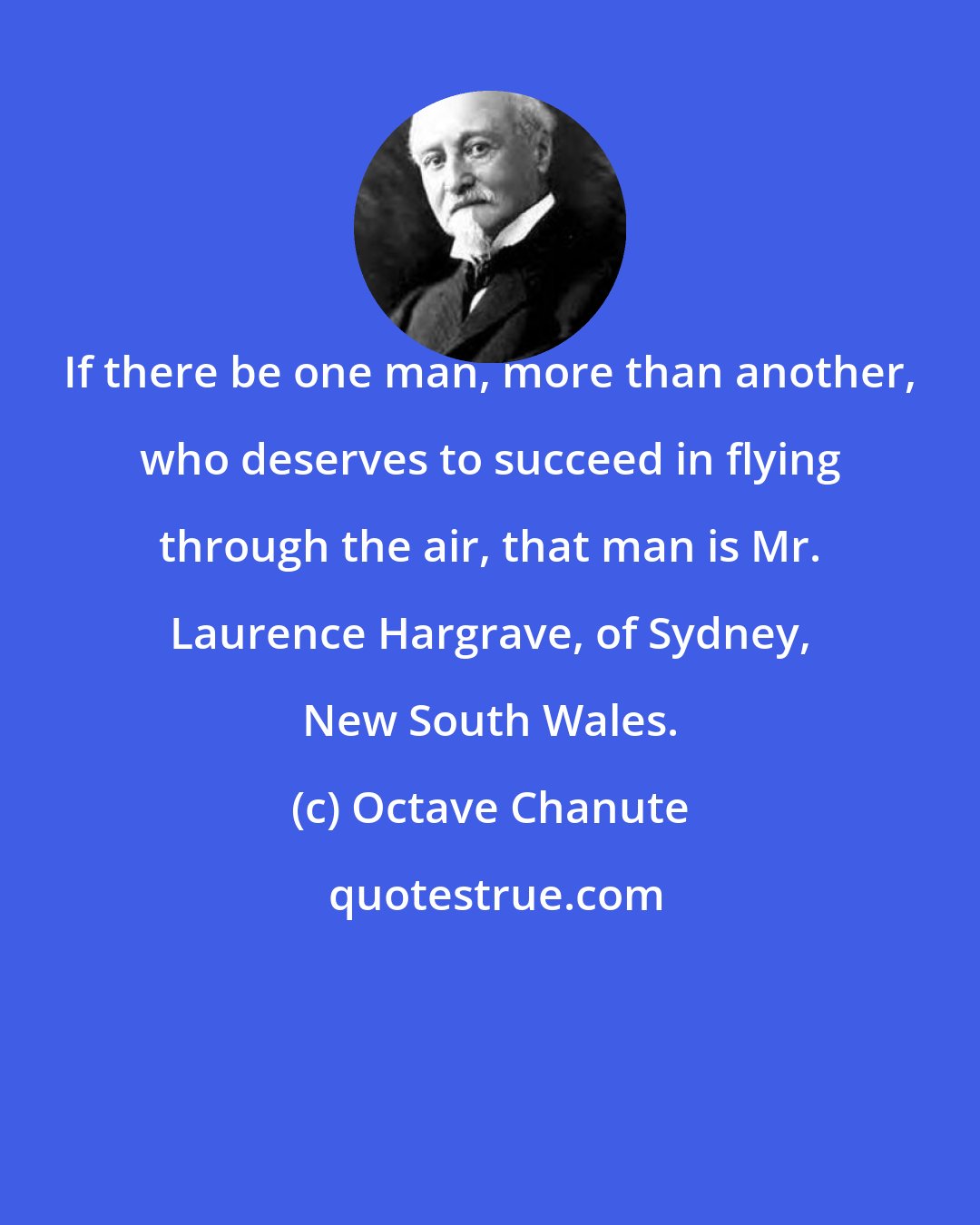 Octave Chanute: If there be one man, more than another, who deserves to succeed in flying through the air, that man is Mr. Laurence Hargrave, of Sydney, New South Wales.