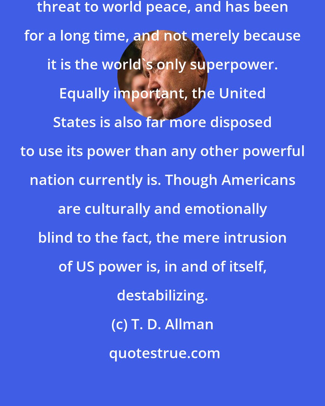 T. D. Allman: The United States is the greatest threat to world peace, and has been for a long time, and not merely because it is the world's only superpower. Equally important, the United States is also far more disposed to use its power than any other powerful nation currently is. Though Americans are culturally and emotionally blind to the fact, the mere intrusion of US power is, in and of itself, destabilizing.