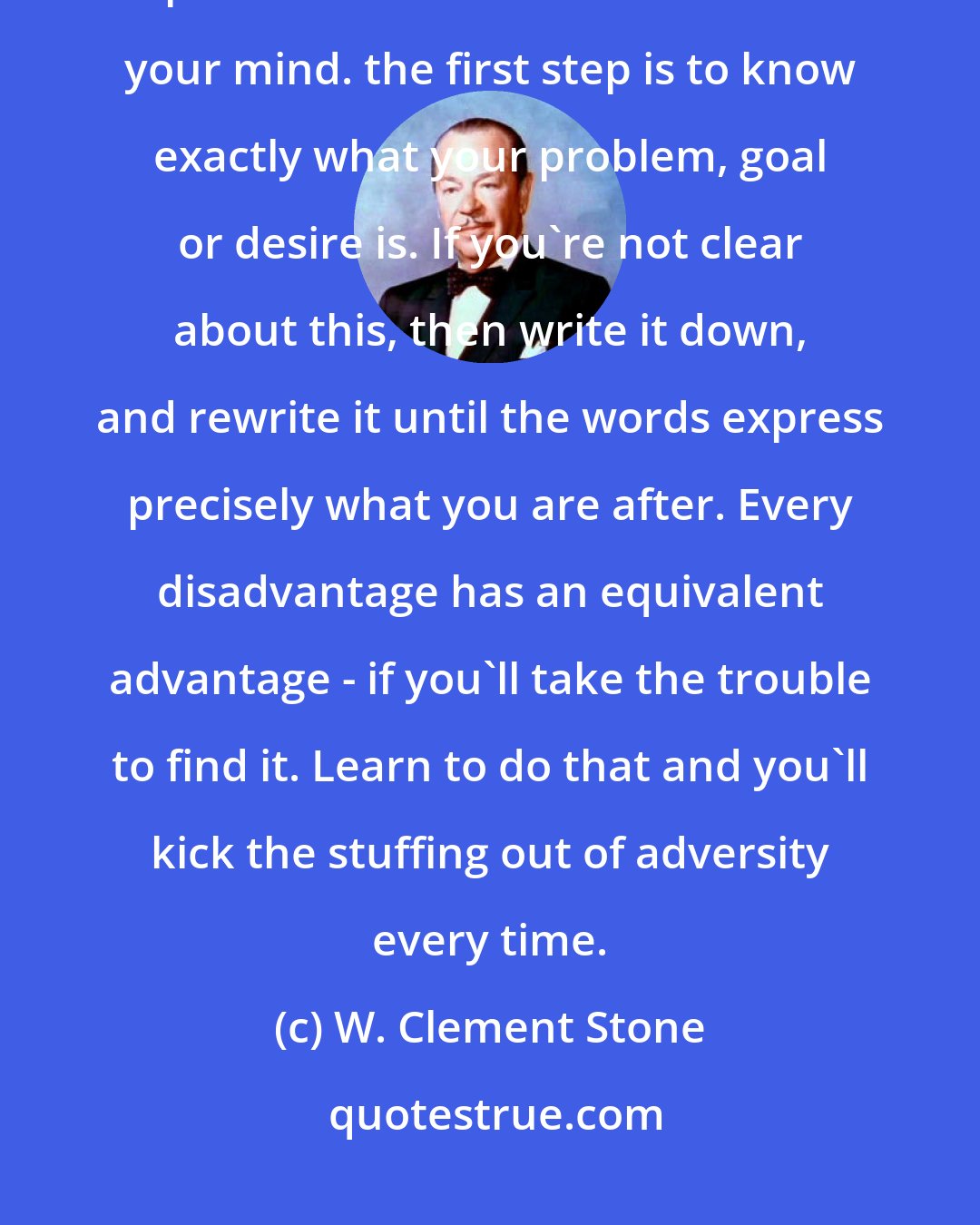 W. Clement Stone: All personal achievement starts in the mind of the individual. Your personal achievement starts in your mind. the first step is to know exactly what your problem, goal or desire is. If you're not clear about this, then write it down, and rewrite it until the words express precisely what you are after. Every disadvantage has an equivalent advantage - if you'll take the trouble to find it. Learn to do that and you'll kick the stuffing out of adversity every time.