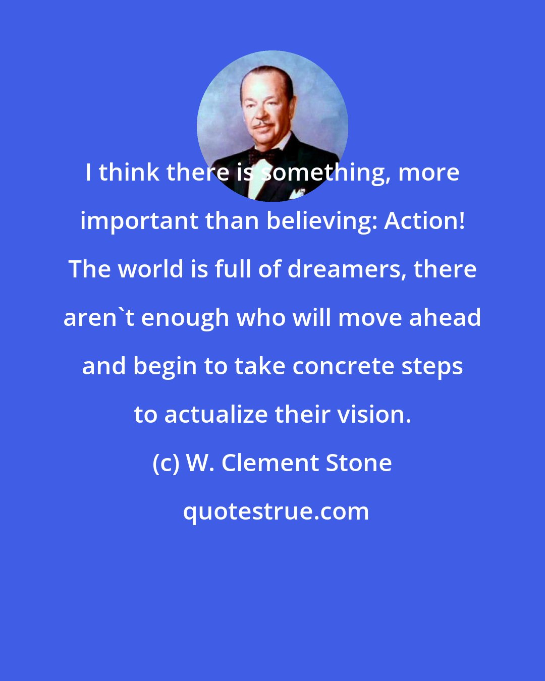 W. Clement Stone: I think there is something, more important than believing: Action! The world is full of dreamers, there aren't enough who will move ahead and begin to take concrete steps to actualize their vision.