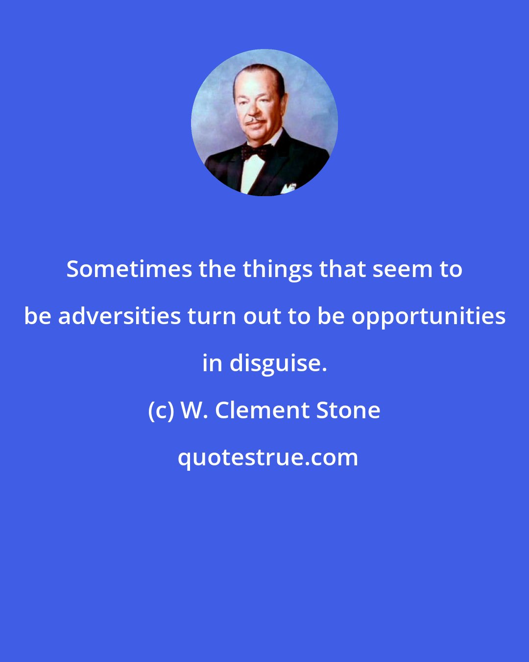 W. Clement Stone: Sometimes the things that seem to be adversities turn out to be opportunities in disguise.