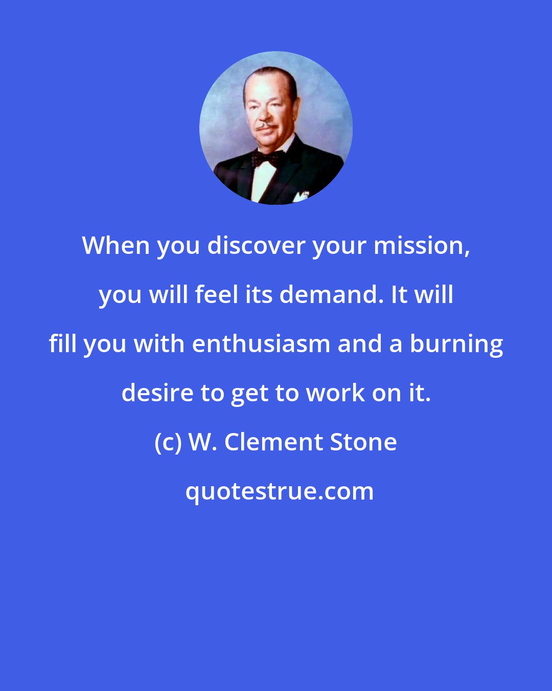 W. Clement Stone: When you discover your mission, you will feel its demand. It will fill you with enthusiasm and a burning desire to get to work on it.