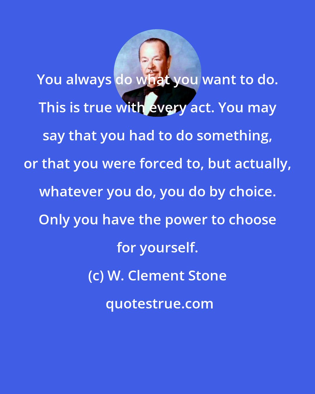 W. Clement Stone: You always do what you want to do. This is true with every act. You may say that you had to do something, or that you were forced to, but actually, whatever you do, you do by choice. Only you have the power to choose for yourself.