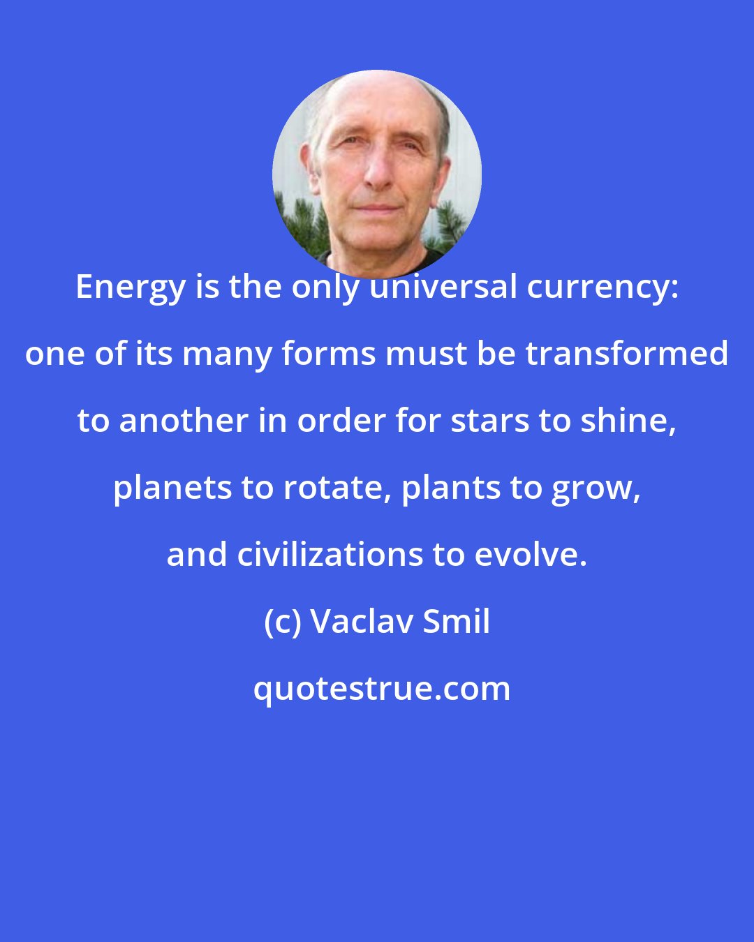 Vaclav Smil: Energy is the only universal currency: one of its many forms must be transformed to another in order for stars to shine, planets to rotate, plants to grow, and civilizations to evolve.