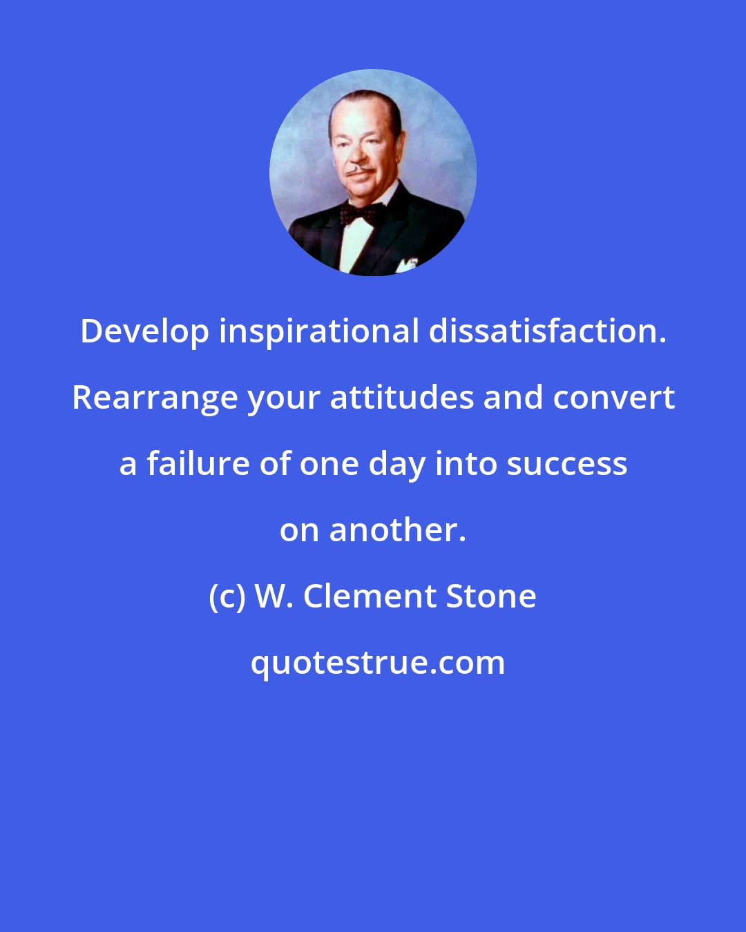 W. Clement Stone: Develop inspirational dissatisfaction. Rearrange your attitudes and convert a failure of one day into success on another.