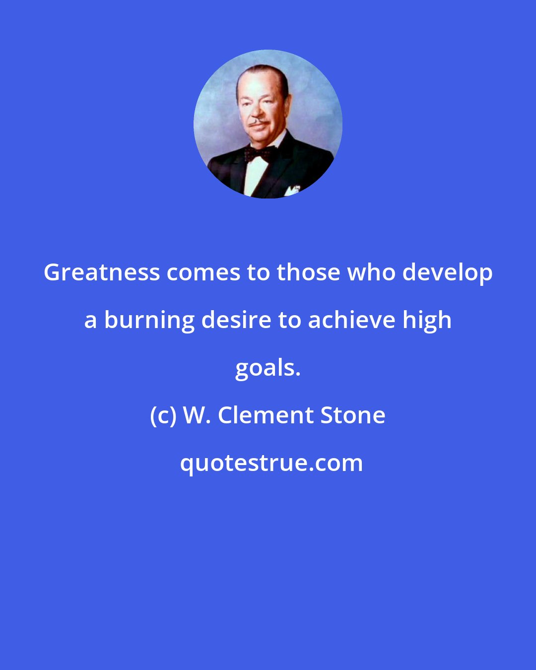 W. Clement Stone: Greatness comes to those who develop a burning desire to achieve high goals.