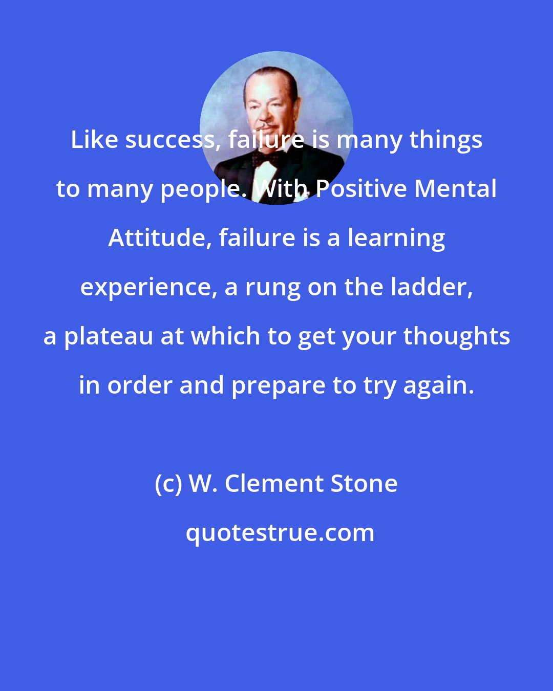 W. Clement Stone: Like success, failure is many things to many people. With Positive Mental Attitude, failure is a learning experience, a rung on the ladder, a plateau at which to get your thoughts in order and prepare to try again.