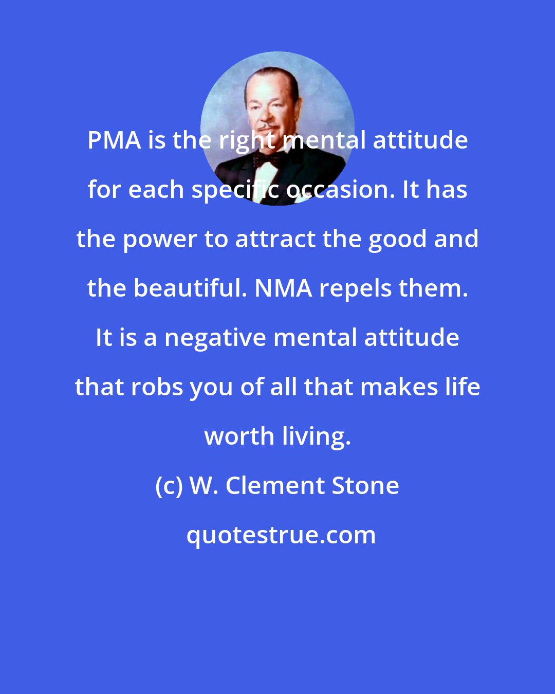 W. Clement Stone: PMA is the right mental attitude for each specific occasion. It has the power to attract the good and the beautiful. NMA repels them. It is a negative mental attitude that robs you of all that makes life worth living.