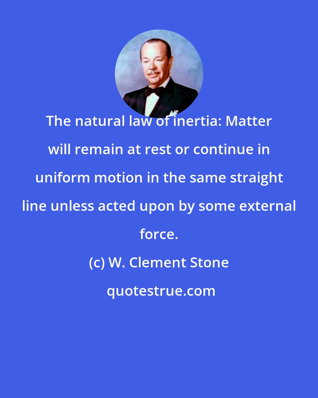 W. Clement Stone: The natural law of inertia: Matter will remain at rest or continue in uniform motion in the same straight line unless acted upon by some external force.