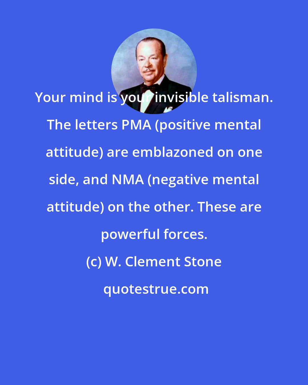 W. Clement Stone: Your mind is your invisible talisman. The letters PMA (positive mental attitude) are emblazoned on one side, and NMA (negative mental attitude) on the other. These are powerful forces.