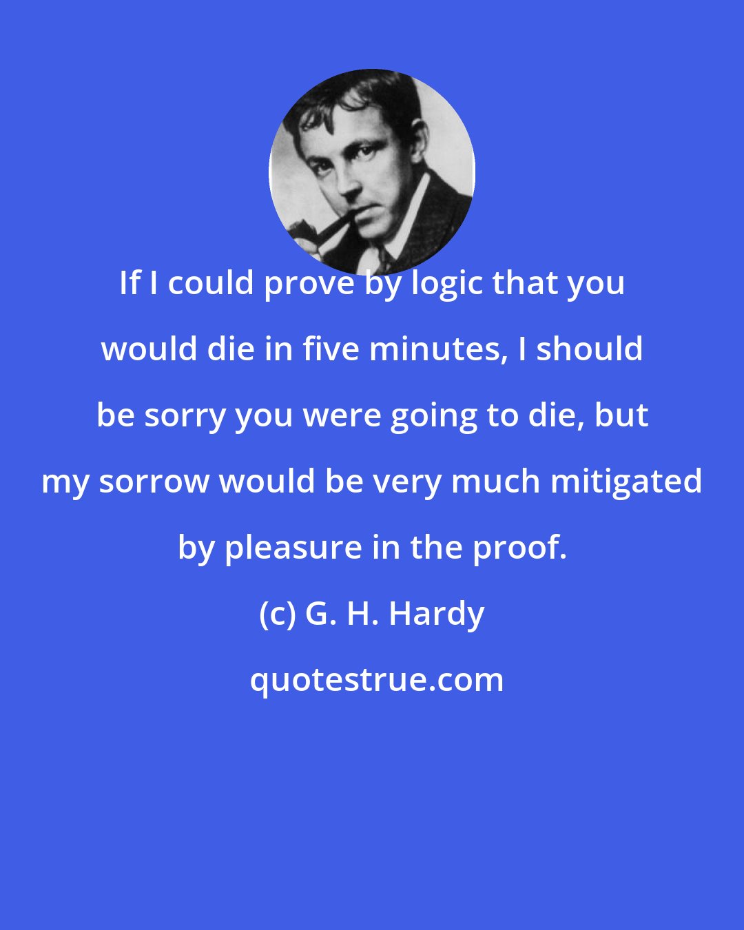 G. H. Hardy: If I could prove by logic that you would die in five minutes, I should be sorry you were going to die, but my sorrow would be very much mitigated by pleasure in the proof.