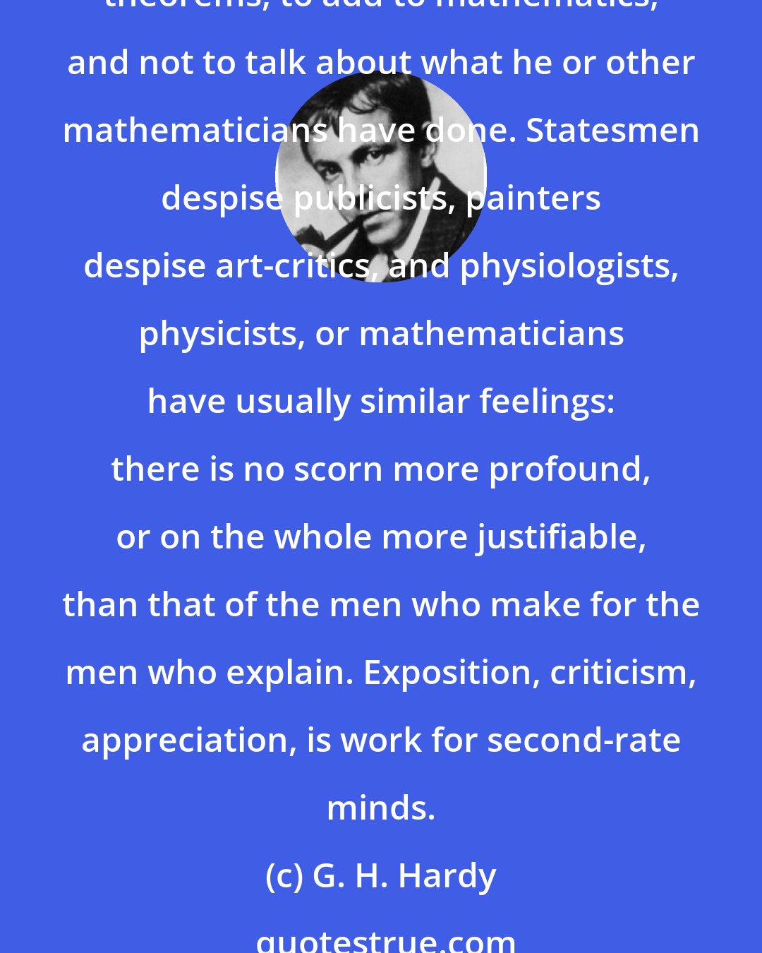G. H. Hardy: It is a melancholy experience for a professional mathematician to find himself writing about mathematics. The function of a mathematician is to do something, to prove new theorems, to add to mathematics, and not to talk about what he or other mathematicians have done. Statesmen despise publicists, painters despise art-critics, and physiologists, physicists, or mathematicians have usually similar feelings: there is no scorn more profound, or on the whole more justifiable, than that of the men who make for the men who explain. Exposition, criticism, appreciation, is work for second-rate minds.