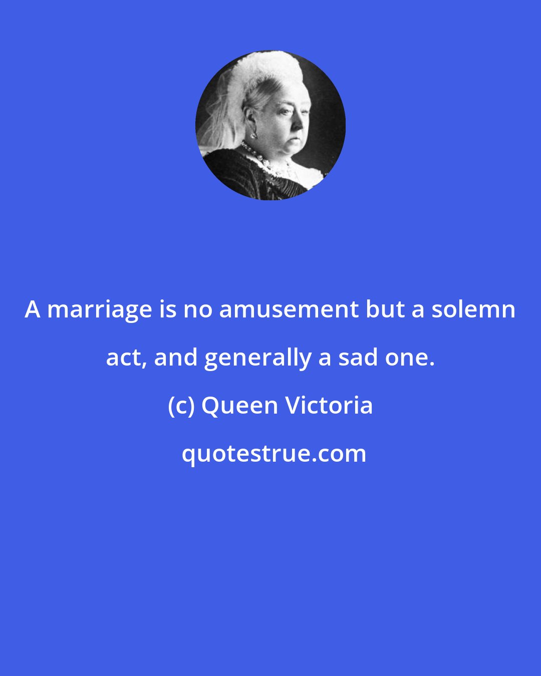 Queen Victoria: A marriage is no amusement but a solemn act, and generally a sad one.