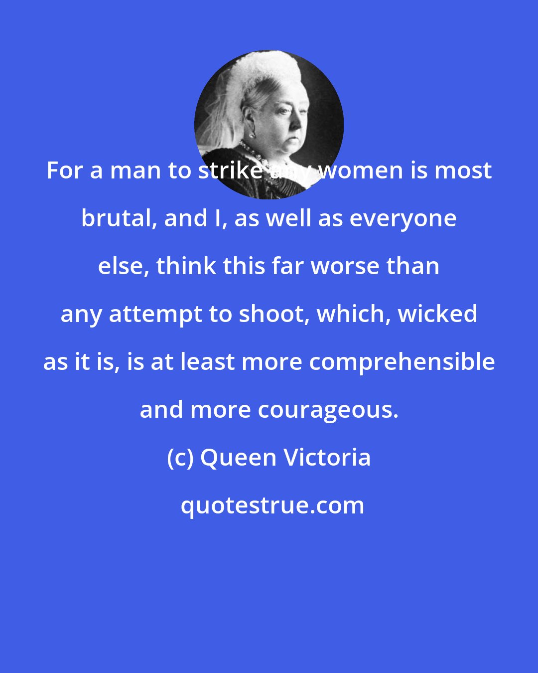 Queen Victoria: For a man to strike any women is most brutal, and I, as well as everyone else, think this far worse than any attempt to shoot, which, wicked as it is, is at least more comprehensible and more courageous.