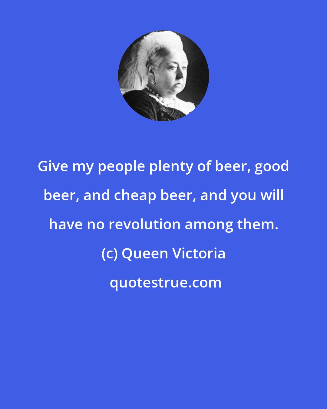 Queen Victoria: Give my people plenty of beer, good beer, and cheap beer, and you will have no revolution among them.