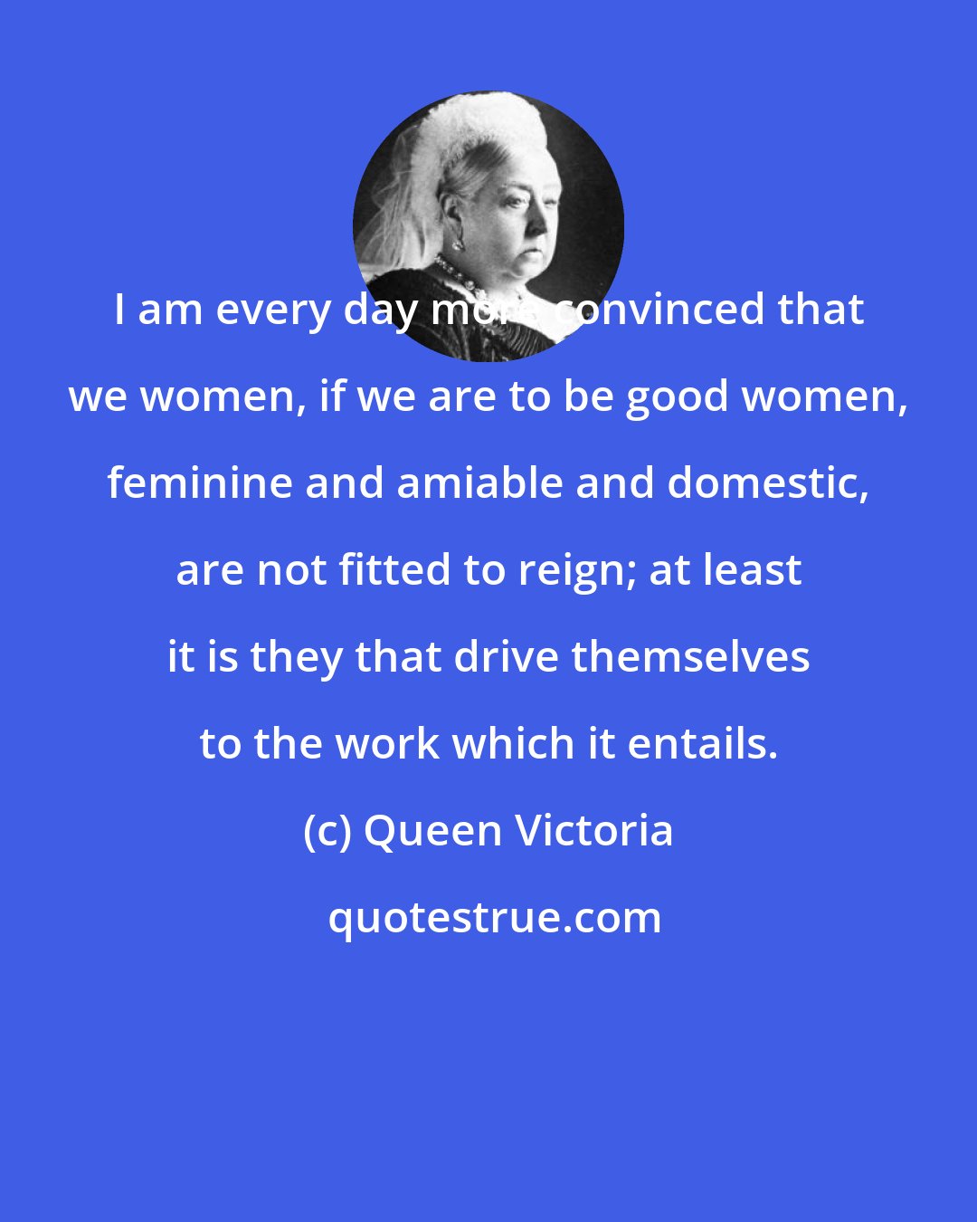 Queen Victoria: I am every day more convinced that we women, if we are to be good women, feminine and amiable and domestic, are not fitted to reign; at least it is they that drive themselves to the work which it entails.