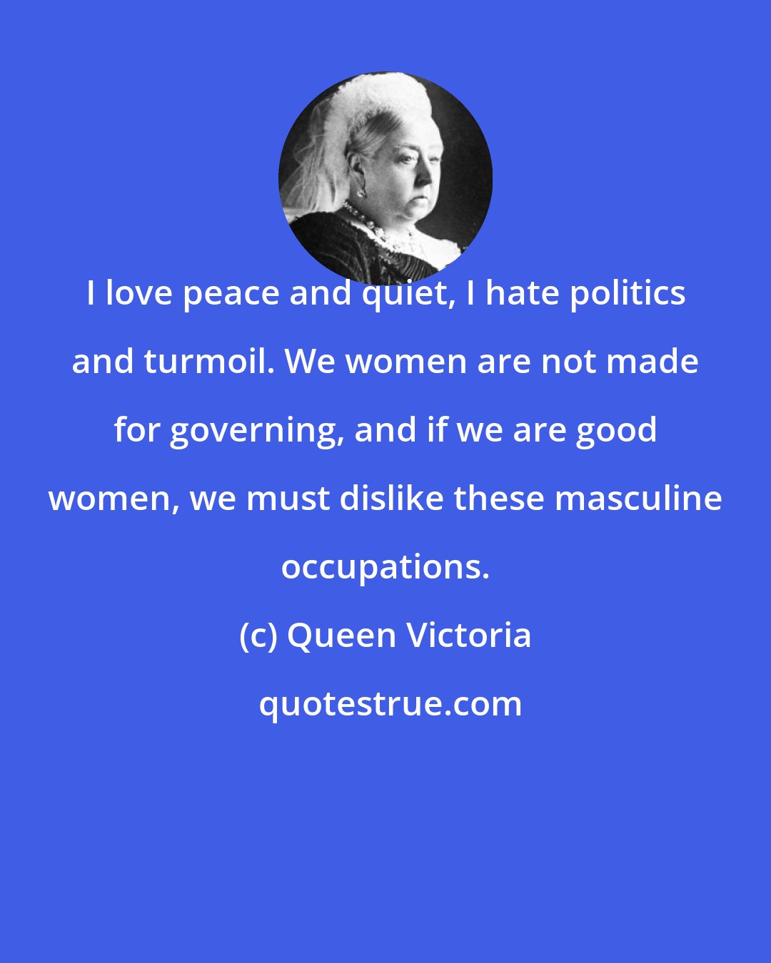 Queen Victoria: I love peace and quiet, I hate politics and turmoil. We women are not made for governing, and if we are good women, we must dislike these masculine occupations.