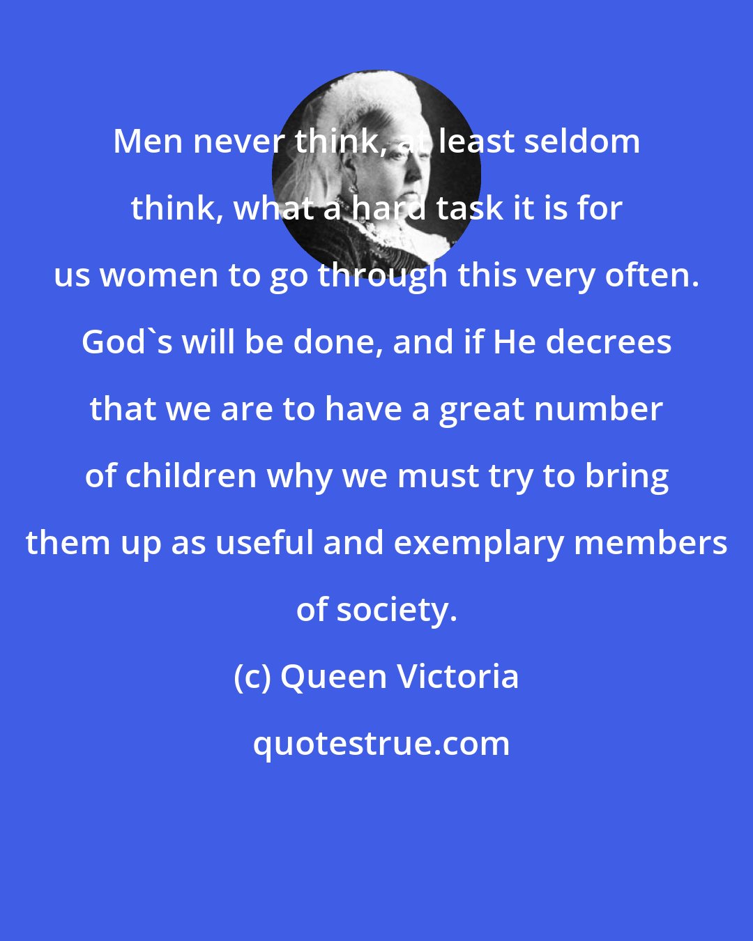 Queen Victoria: Men never think, at least seldom think, what a hard task it is for us women to go through this very often. God's will be done, and if He decrees that we are to have a great number of children why we must try to bring them up as useful and exemplary members of society.