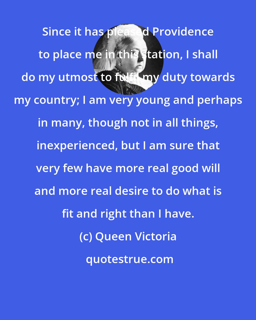 Queen Victoria: Since it has pleased Providence to place me in this station, I shall do my utmost to fulfil my duty towards my country; I am very young and perhaps in many, though not in all things, inexperienced, but I am sure that very few have more real good will and more real desire to do what is fit and right than I have.