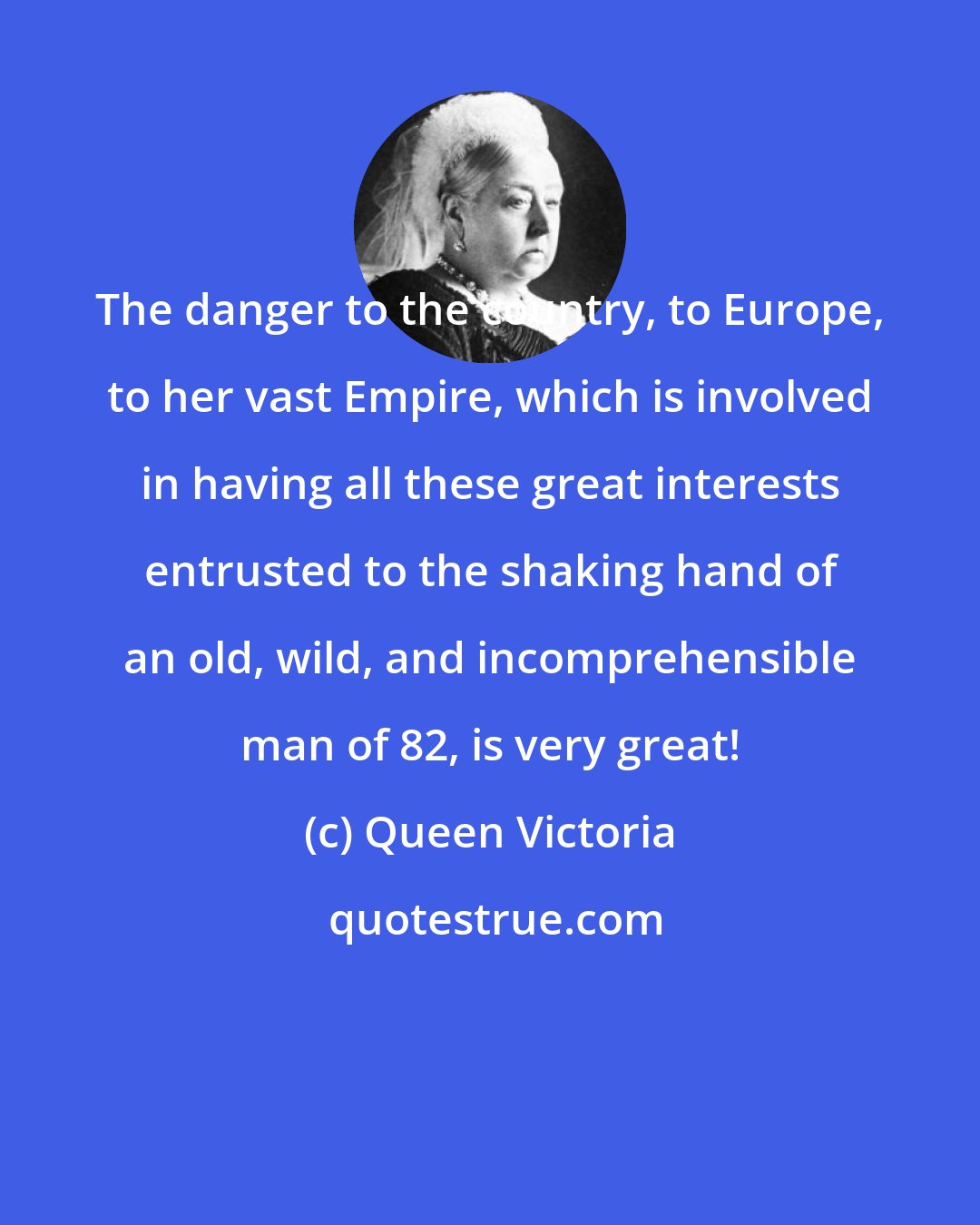 Queen Victoria: The danger to the country, to Europe, to her vast Empire, which is involved in having all these great interests entrusted to the shaking hand of an old, wild, and incomprehensible man of 82, is very great!