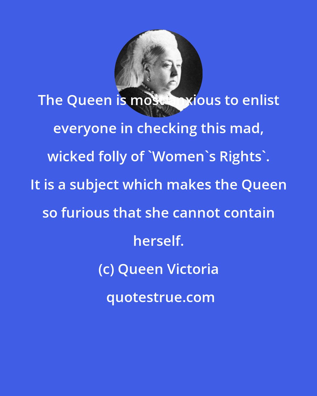 Queen Victoria: The Queen is most anxious to enlist everyone in checking this mad, wicked folly of 'Women's Rights'. It is a subject which makes the Queen so furious that she cannot contain herself.
