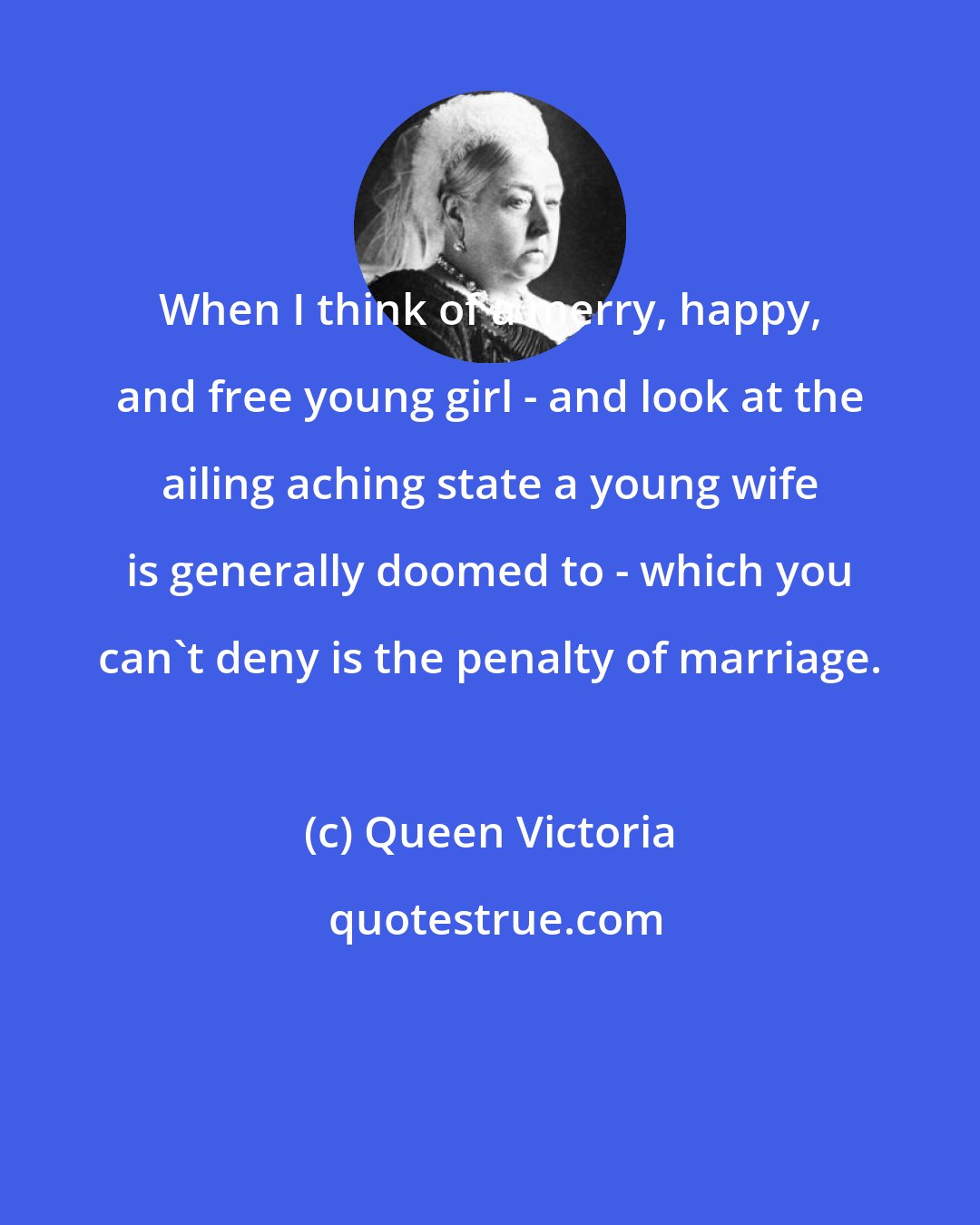Queen Victoria: When I think of a merry, happy, and free young girl - and look at the ailing aching state a young wife is generally doomed to - which you can't deny is the penalty of marriage.