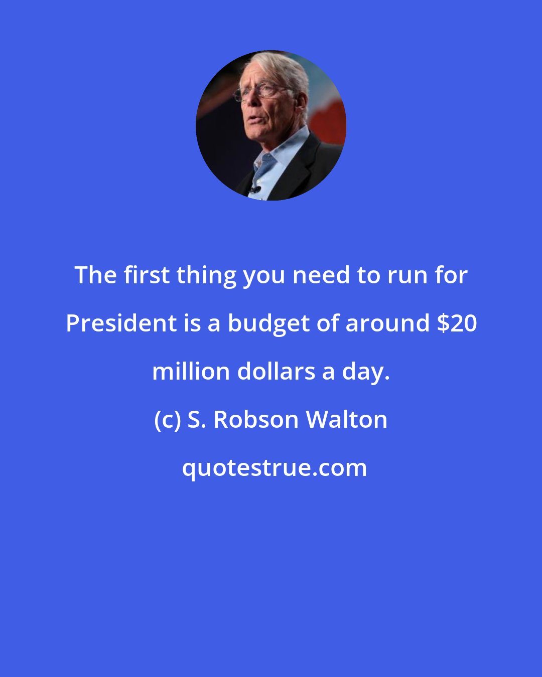 S. Robson Walton: The first thing you need to run for President is a budget of around $20 million dollars a day.