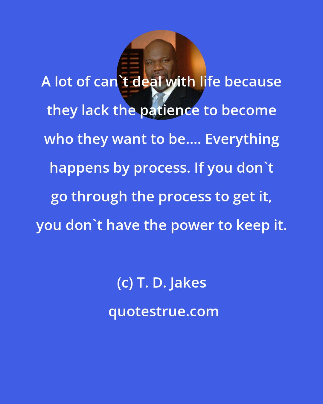 T. D. Jakes: A lot of can't deal with life because they lack the patience to become who they want to be.... Everything happens by process. If you don't go through the process to get it, you don't have the power to keep it.