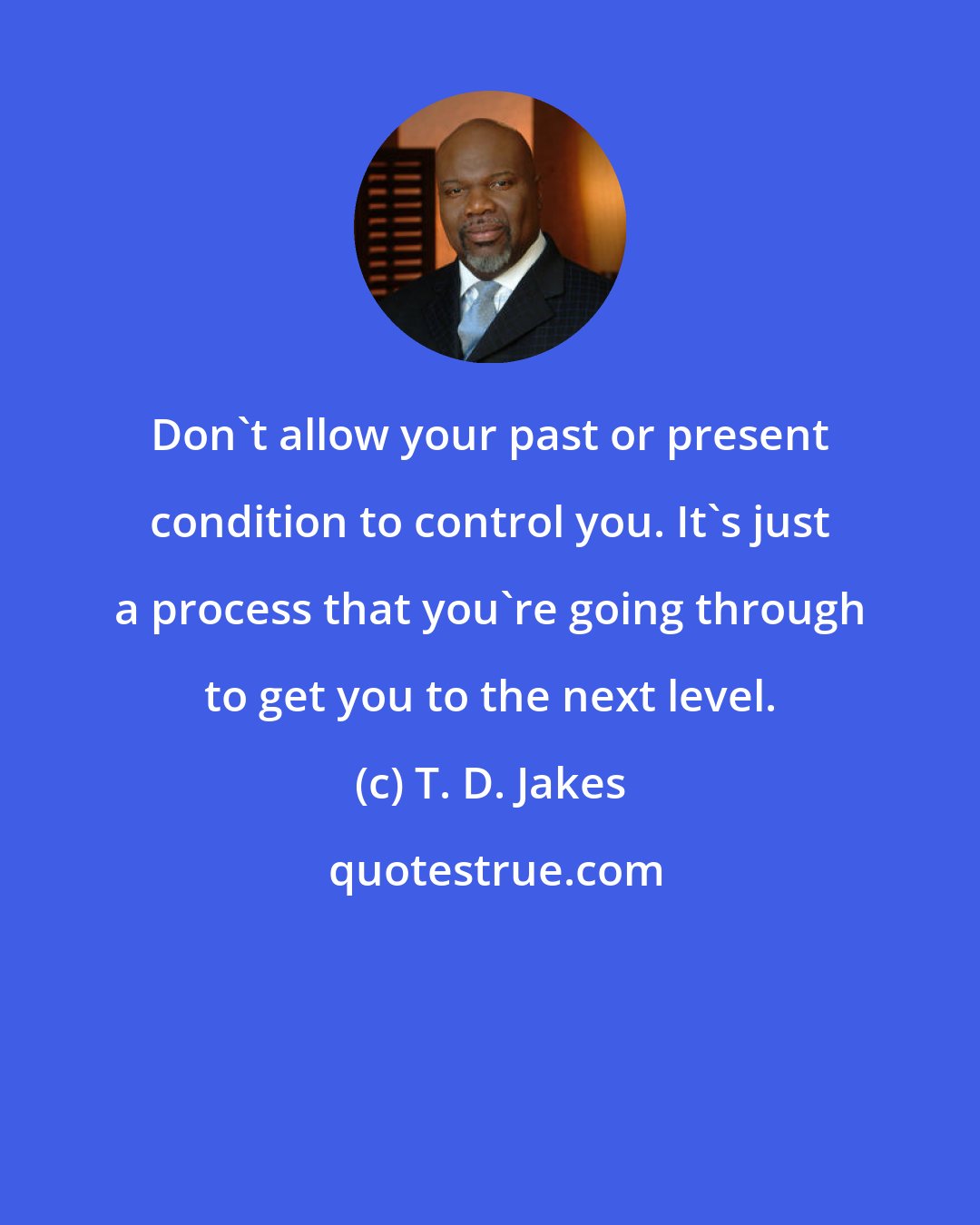 T. D. Jakes: Don't allow your past or present condition to control you. It's just a process that you're going through to get you to the next level.