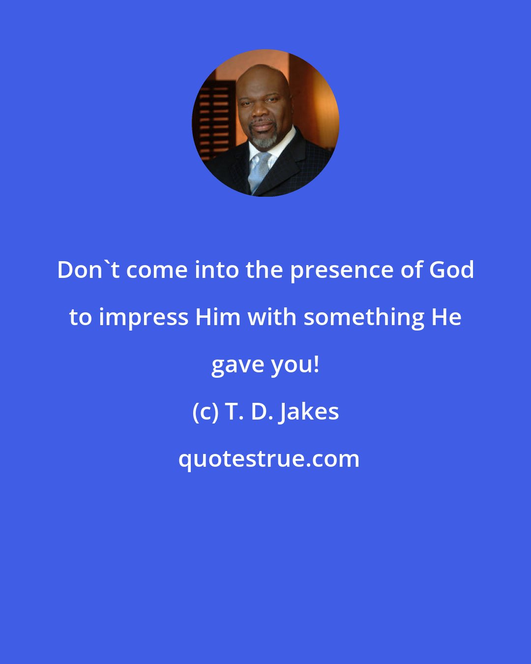 T. D. Jakes: Don't come into the presence of God to impress Him with something He gave you!