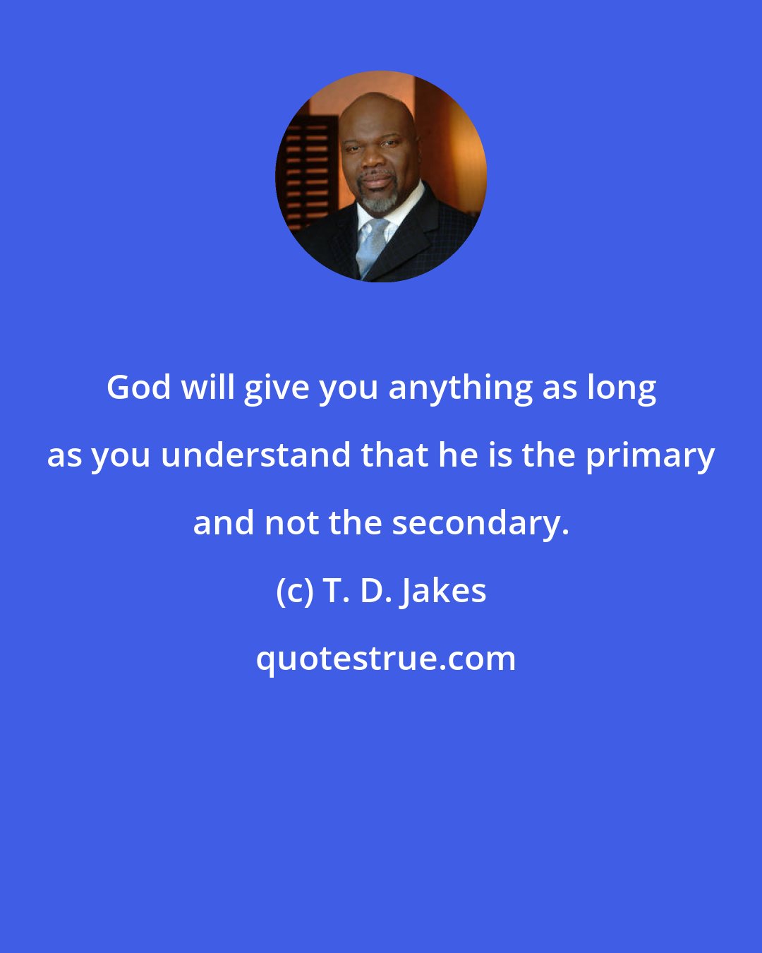 T. D. Jakes: God will give you anything as long as you understand that he is the primary and not the secondary.