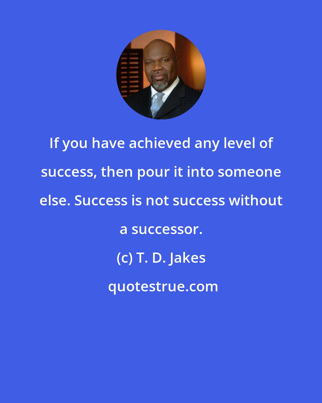 T. D. Jakes: If you have achieved any level of success, then pour it into someone else. Success is not success without a successor.