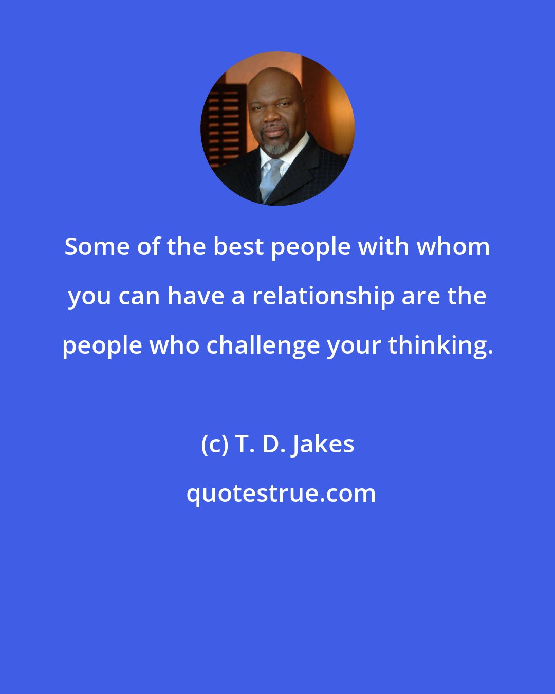 T. D. Jakes: Some of the best people with whom you can have a relationship are the people who challenge your thinking.