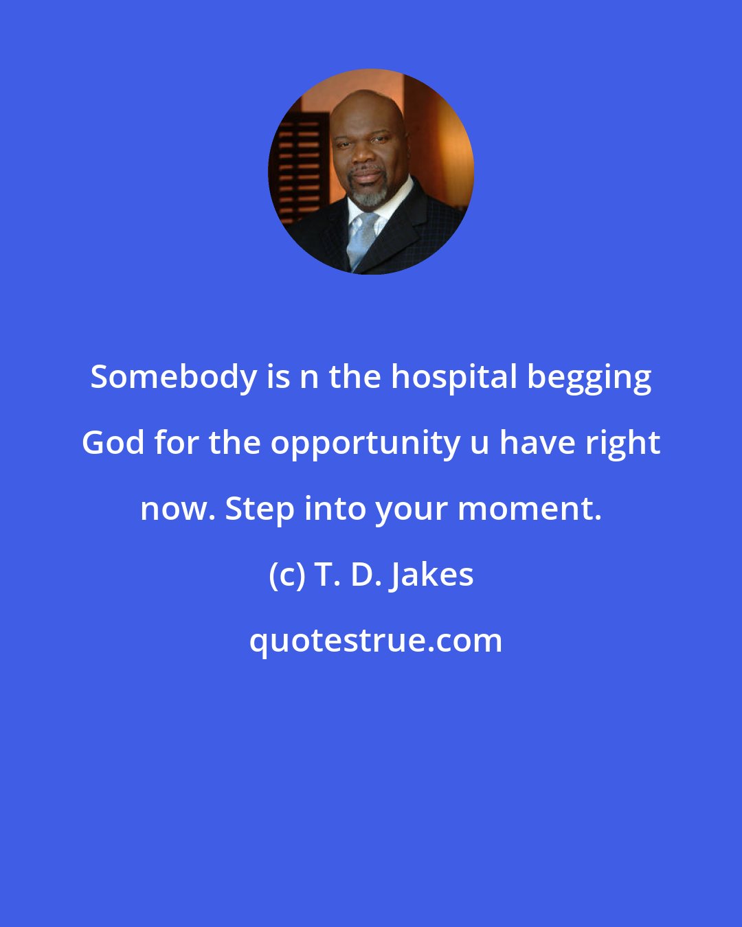 T. D. Jakes: Somebody is n the hospital begging God for the opportunity u have right now. Step into your moment.