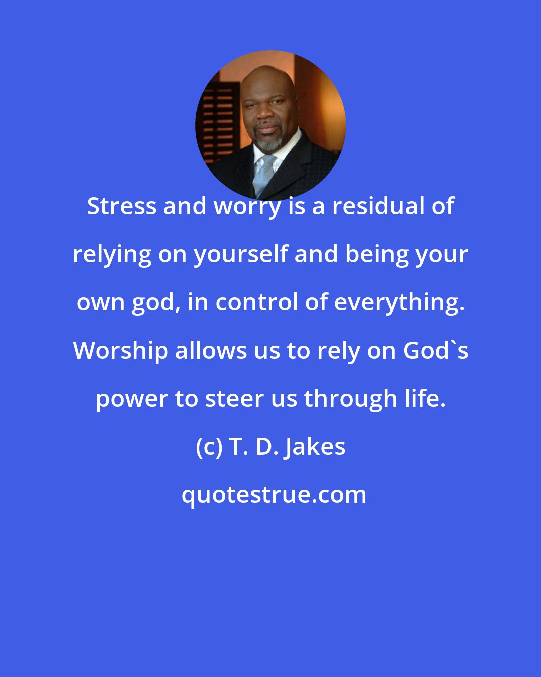 T. D. Jakes: Stress and worry is a residual of relying on yourself and being your own god, in control of everything. Worship allows us to rely on God's power to steer us through life.