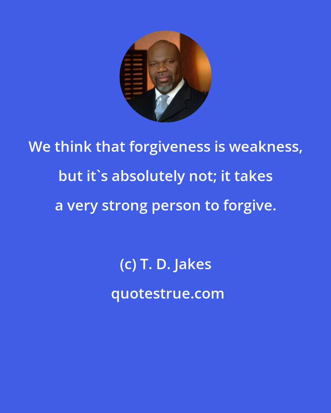 T. D. Jakes: We think that forgiveness is weakness, but it's absolutely not; it takes a very strong person to forgive.