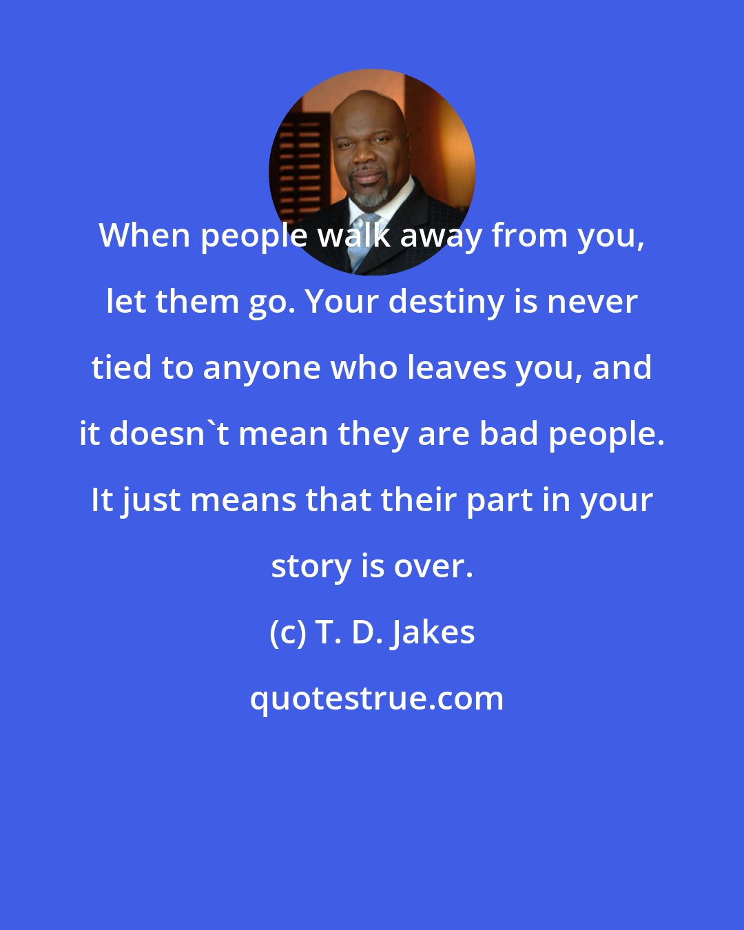 T. D. Jakes: When people walk away from you, let them go. Your destiny is never tied to anyone who leaves you, and it doesn't mean they are bad people. It just means that their part in your story is over.