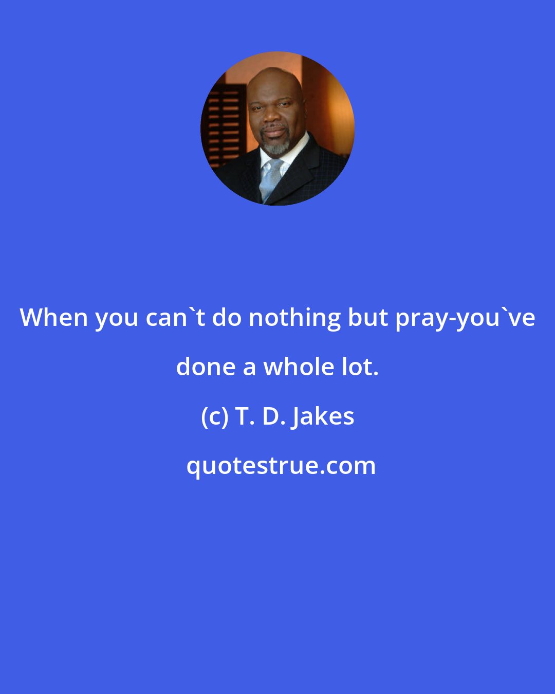 T. D. Jakes: When you can't do nothing but pray-you've done a whole lot.