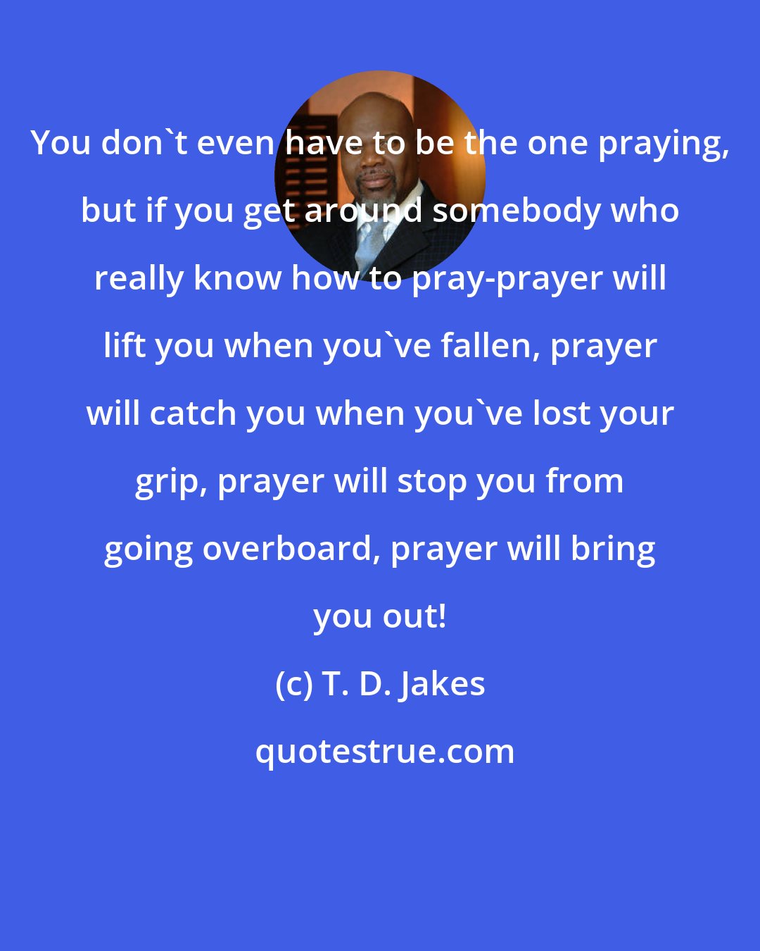 T. D. Jakes: You don't even have to be the one praying, but if you get around somebody who really know how to pray-prayer will lift you when you've fallen, prayer will catch you when you've lost your grip, prayer will stop you from going overboard, prayer will bring you out!