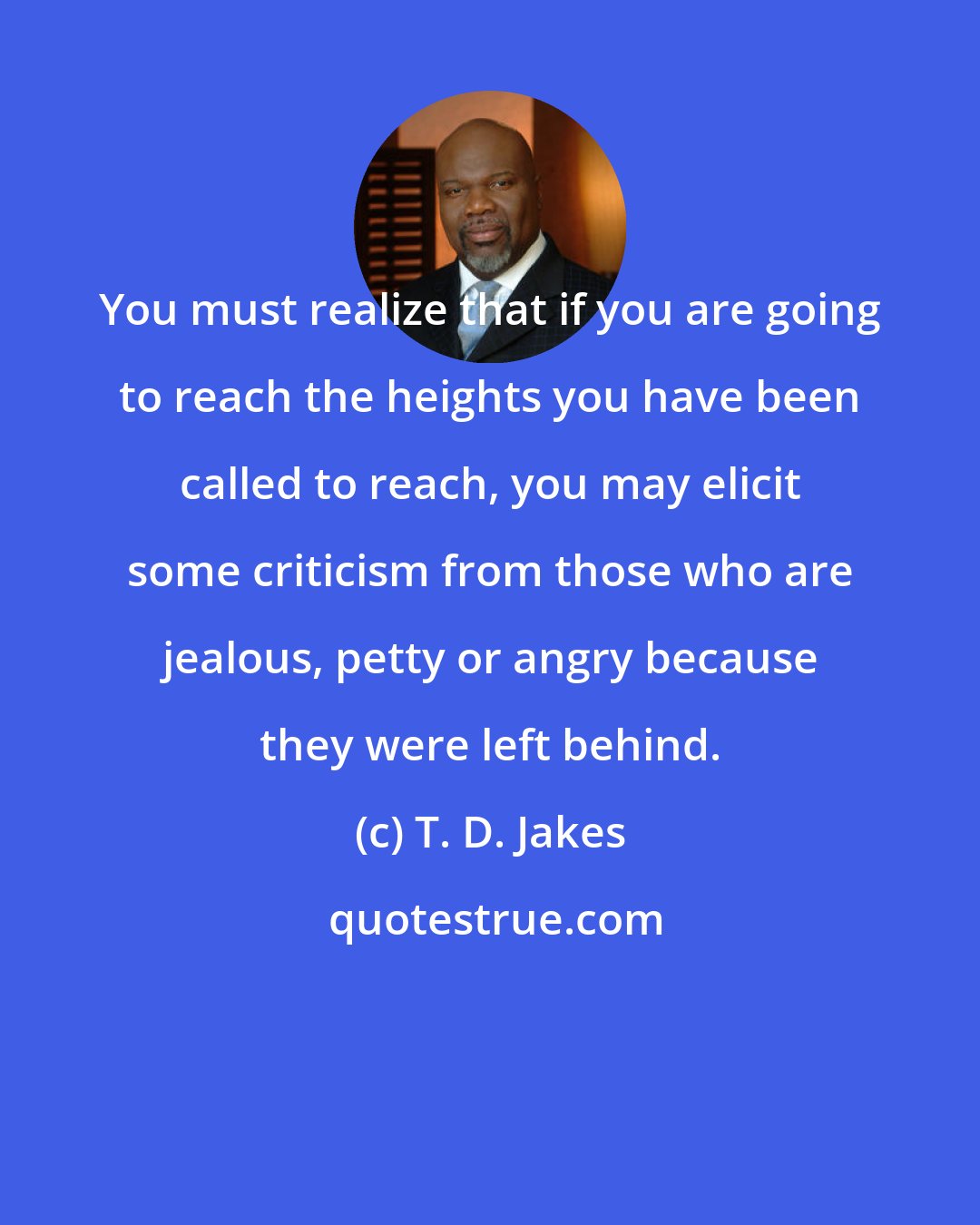 T. D. Jakes: You must realize that if you are going to reach the heights you have been called to reach, you may elicit some criticism from those who are jealous, petty or angry because they were left behind.